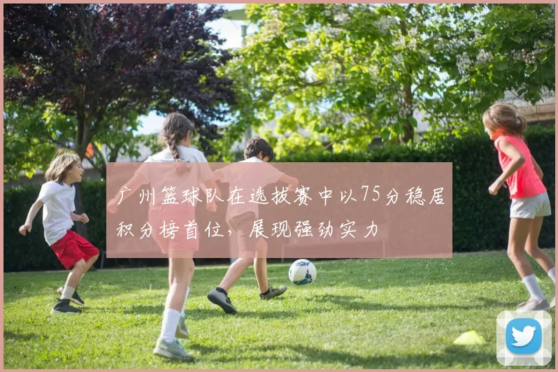 广州篮球队在选拔赛中以75分稳居积分榜首位，展现强劲实力
