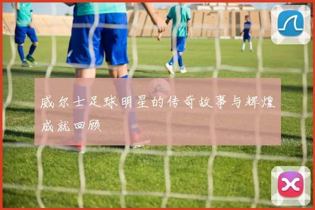 威尔士足球明星的传奇故事与辉煌成就回顾