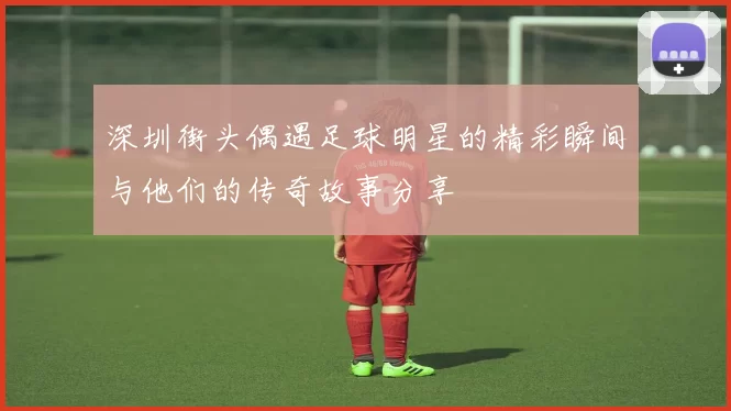 深圳街头偶遇足球明星的精彩瞬间与他们的传奇故事分享