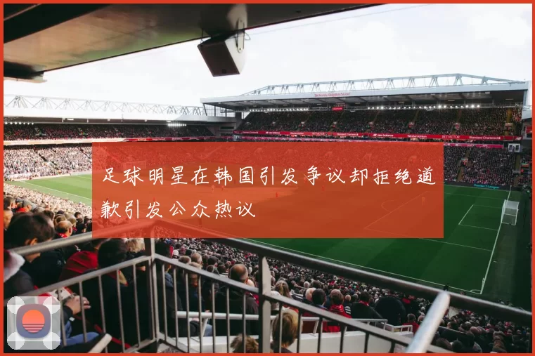 足球明星在韩国引发争议却拒绝道歉引发公众热议