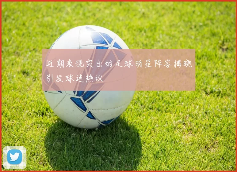 近期表现突出的足球明星阵容揭晓引发球迷热议