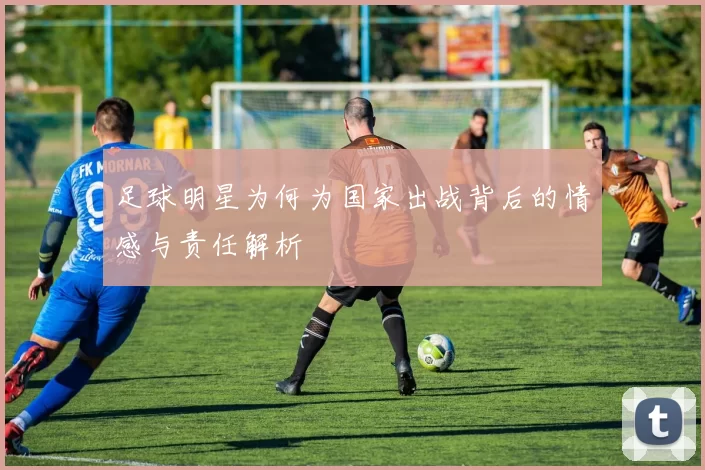 足球明星为何为国家出战背后的情感与责任解析