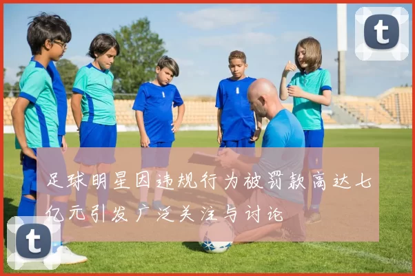 足球明星因违规行为被罚款高达七亿元引发广泛关注与讨论