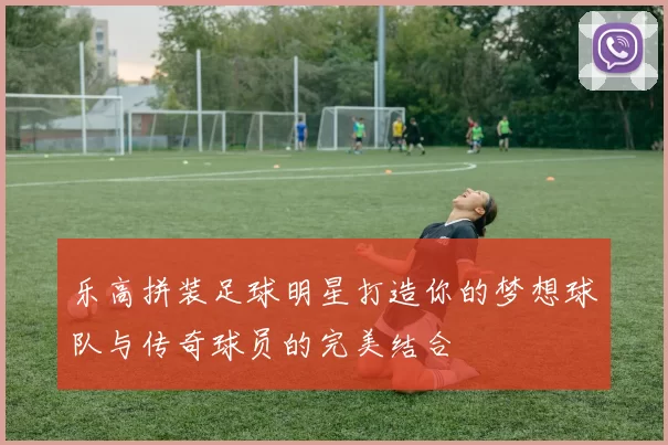 乐高拼装足球明星打造你的梦想球队与传奇球员的完美结合