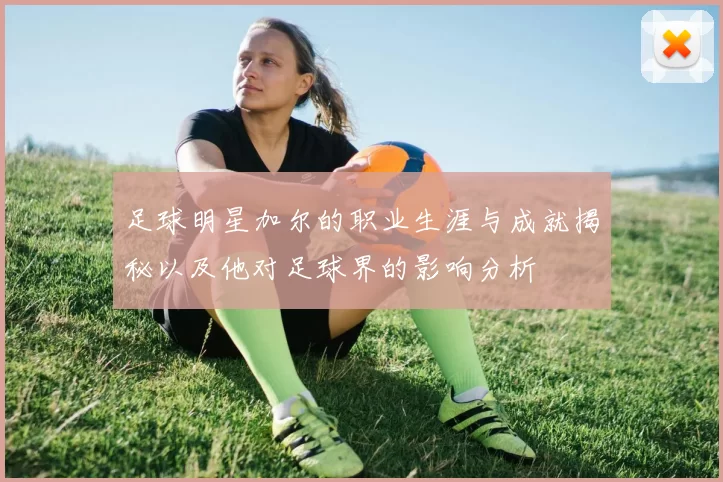 足球明星加尔的职业生涯与成就揭秘以及他对足球界的影响分析