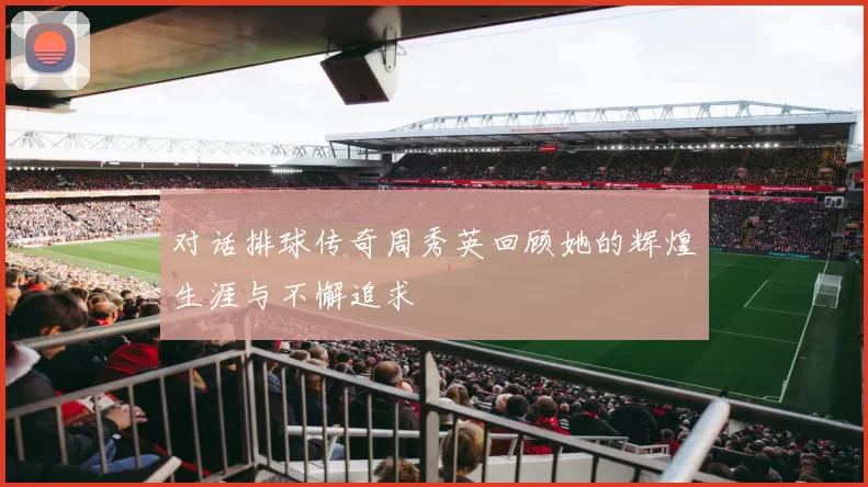 对话排球传奇周秀英回顾她的辉煌生涯与不懈追求