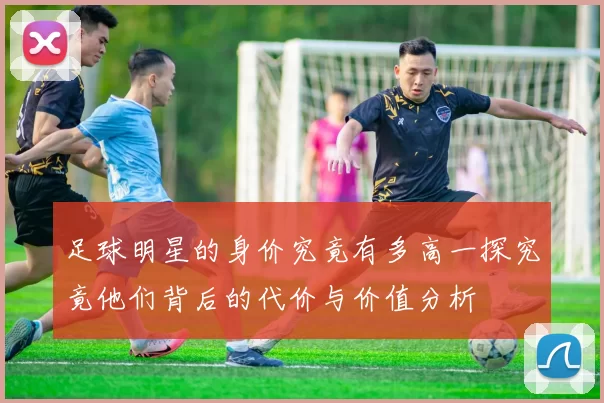 足球明星的身价究竟有多高一探究竟他们背后的代价与价值分析