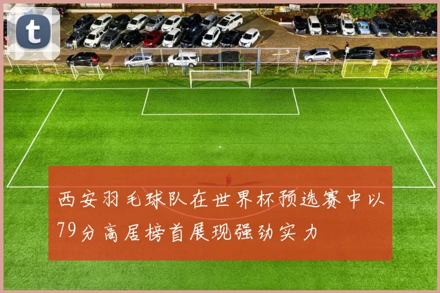 西安羽毛球队在世界杯预选赛中以79分高居榜首展现强劲实力