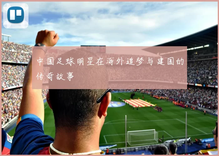 中国足球明星在海外追梦与建国的传奇故事