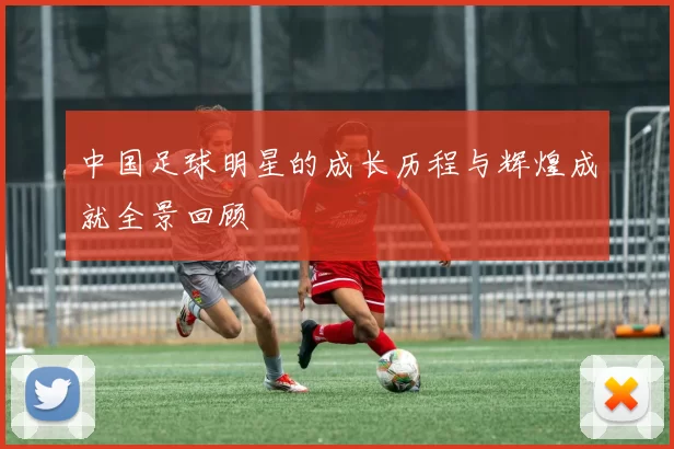 中国足球明星的成长历程与辉煌成就全景回顾