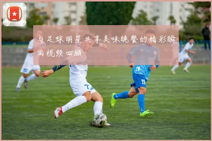 与足球明星共享美味晚餐的精彩瞬间视频回顾
