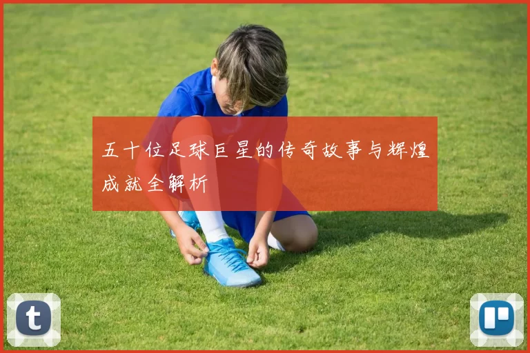 五十位足球巨星的传奇故事与辉煌成就全解析