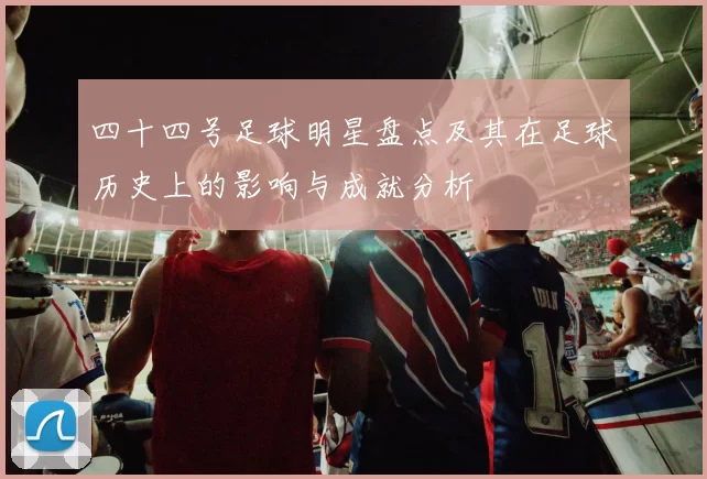 四十四号足球明星盘点及其在足球历史上的影响与成就分析