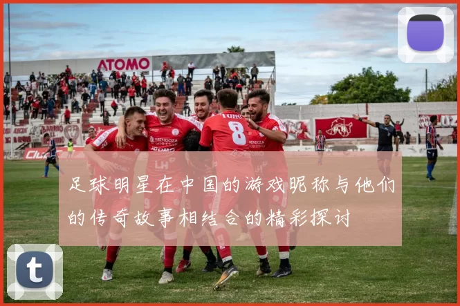 足球明星在中国的游戏昵称与他们的传奇故事相结合的精彩探讨
