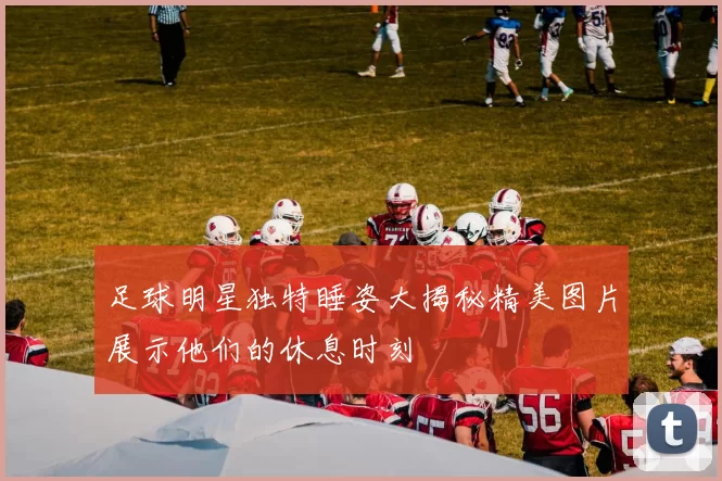 足球明星独特睡姿大揭秘精美图片展示他们的休息时刻