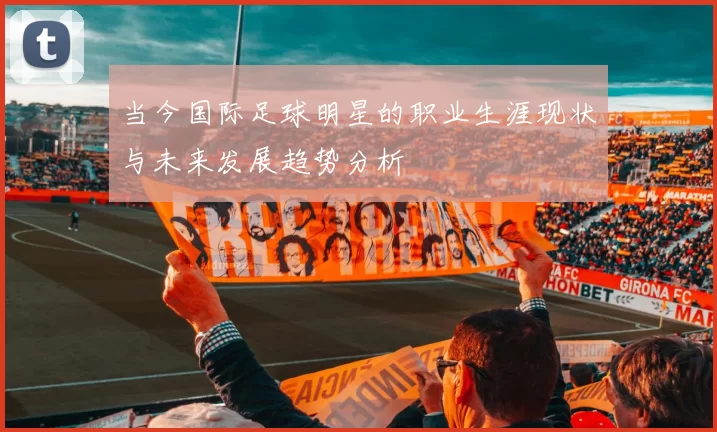当今国际足球明星的职业生涯现状与未来发展趋势分析