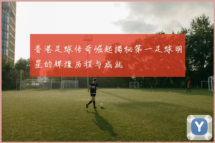 香港足球传奇崛起揭秘第一足球明星的辉煌历程与成就