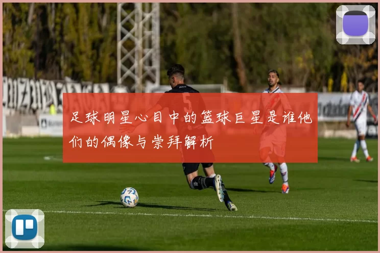 足球明星心目中的篮球巨星是谁他们的偶像与崇拜解析
