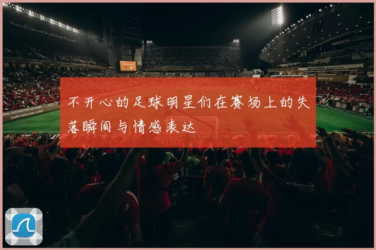 不开心的足球明星们在赛场上的失落瞬间与情感表达
