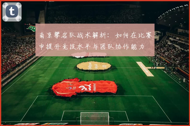 南京攀岩队战术解析：如何在比赛中提升竞技水平与团队协作能力
