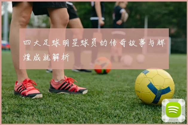 四大足球明星球员的传奇故事与辉煌成就解析