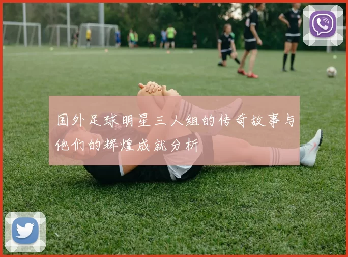 国外足球明星三人组的传奇故事与他们的辉煌成就分析