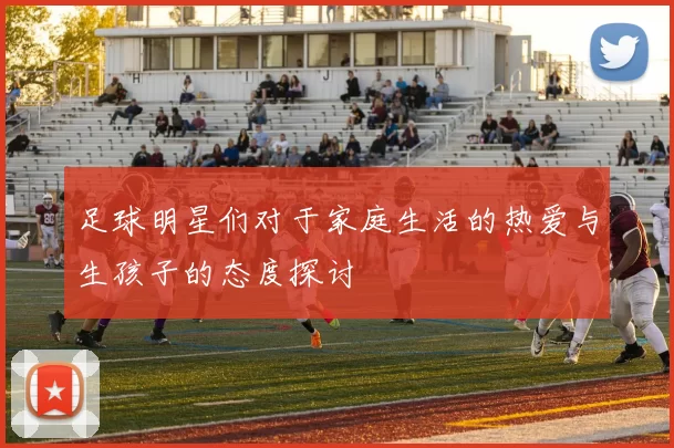足球明星们对于家庭生活的热爱与生孩子的态度探讨