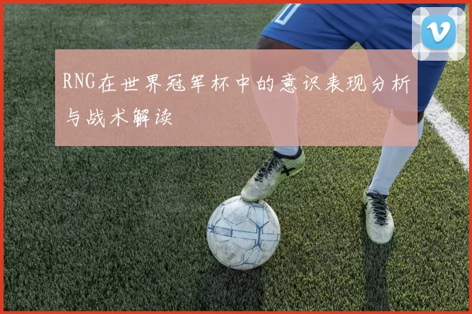 RNG在世界冠军杯中的意识表现分析与战术解读