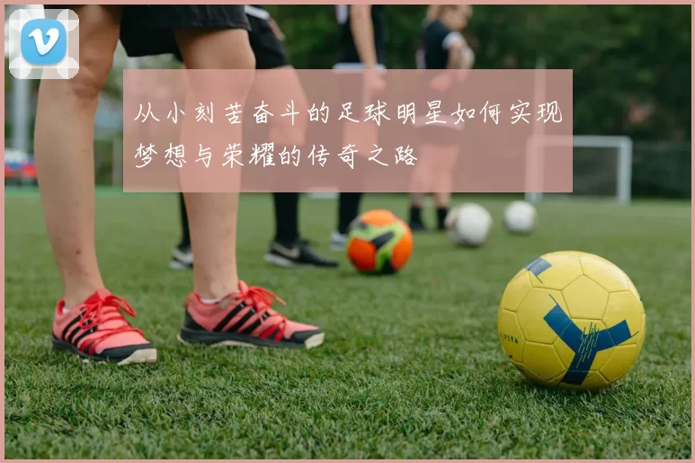 从小刻苦奋斗的足球明星如何实现梦想与荣耀的传奇之路