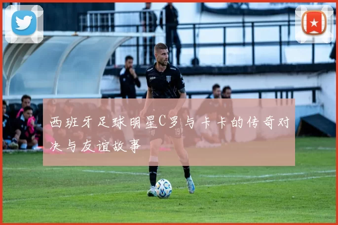 西班牙足球明星C罗与卡卡的传奇对决与友谊故事