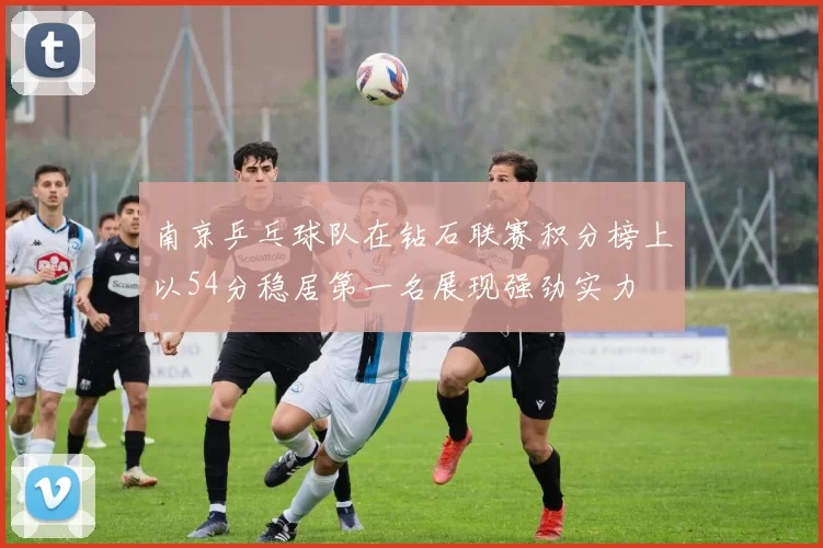 南京乒乓球队在钻石联赛积分榜上以54分稳居第一名展现强劲实力