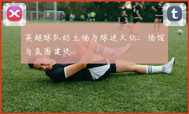 英超球队的主场与球迷文化：场馆与氛围建设