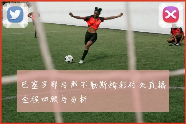 巴塞罗那与那不勒斯精彩对决直播全程回顾与分析
