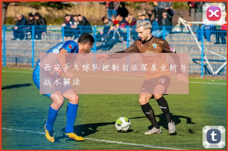 西安乒乓球队控制打法深度分析与战术解读