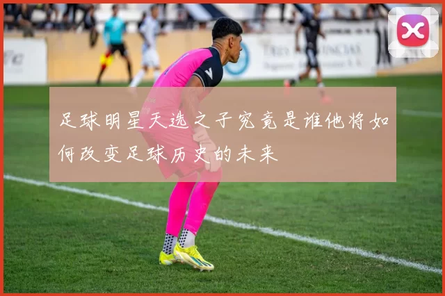 足球明星天选之子究竟是谁他将如何改变足球历史的未来