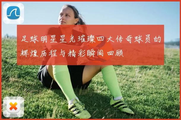 足球明星星光璀璨四大传奇球员的辉煌历程与精彩瞬间回顾