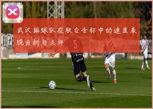 武汉排球队在联合会杯中的速度表现分析与点评