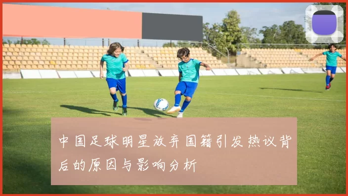 中国足球明星放弃国籍引发热议背后的原因与影响分析