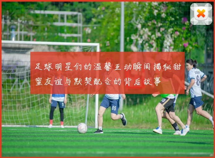 足球明星们的温馨互动瞬间揭秘甜蜜友谊与默契配合的背后故事