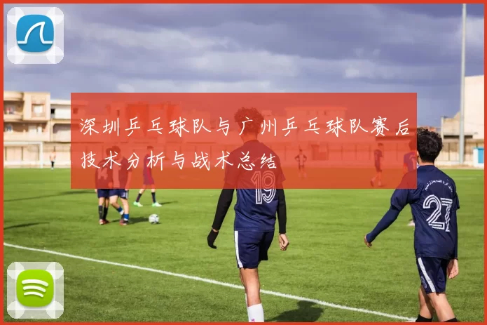 深圳乒乓球队与广州乒乓球队赛后技术分析与战术总结