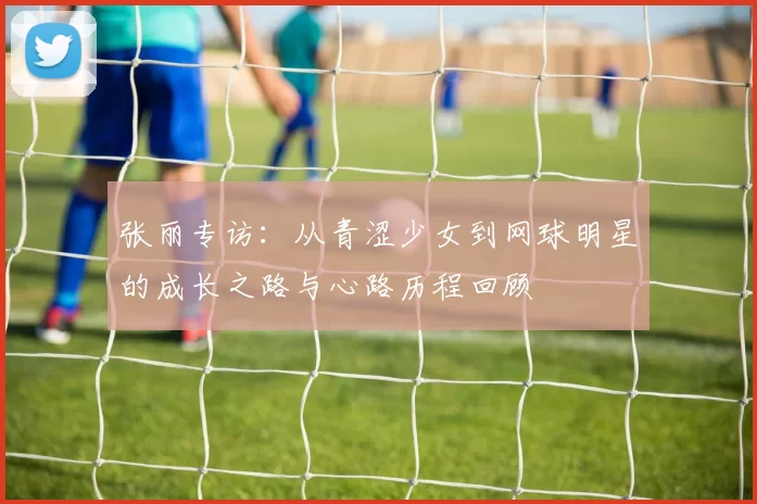 张丽专访：从青涩少女到网球明星的成长之路与心路历程回顾
