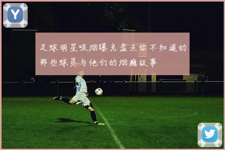足球明星吸烟曝光盘点你不知道的那些球员与他们的烟瘾故事