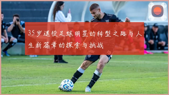 35岁退役足球明星的转型之路与人生新篇章的探索与挑战