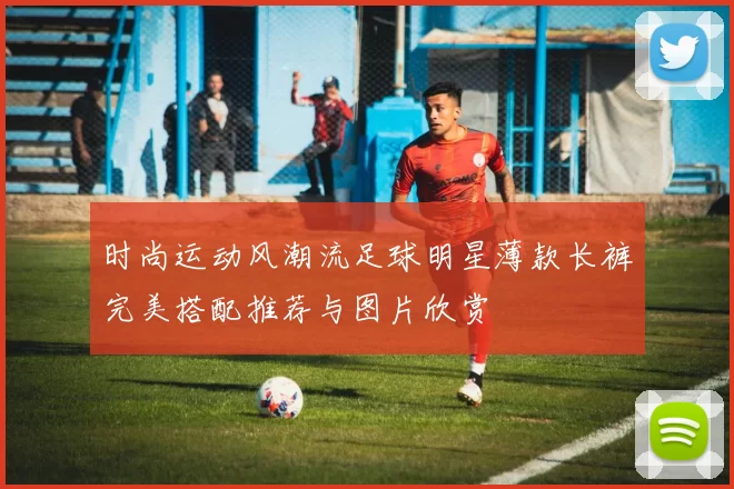 时尚运动风潮流足球明星薄款长裤完美搭配推荐与图片欣赏