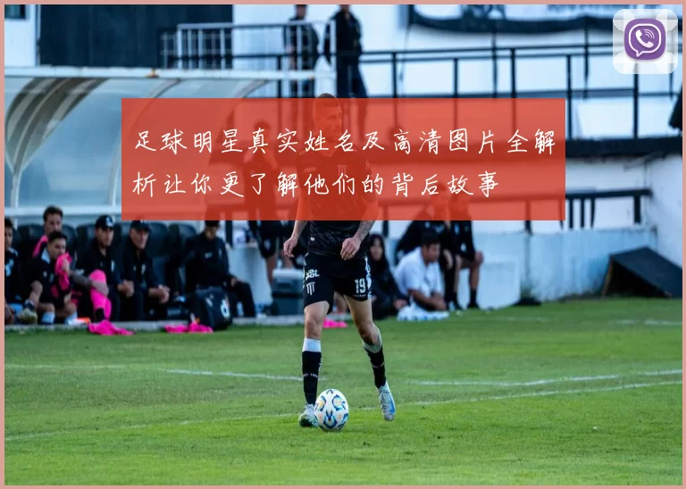 足球明星真实姓名及高清图片全解析让你更了解他们的背后故事