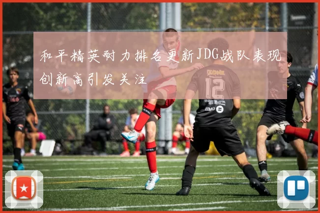 和平精英耐力排名更新JDG战队表现创新高引发关注