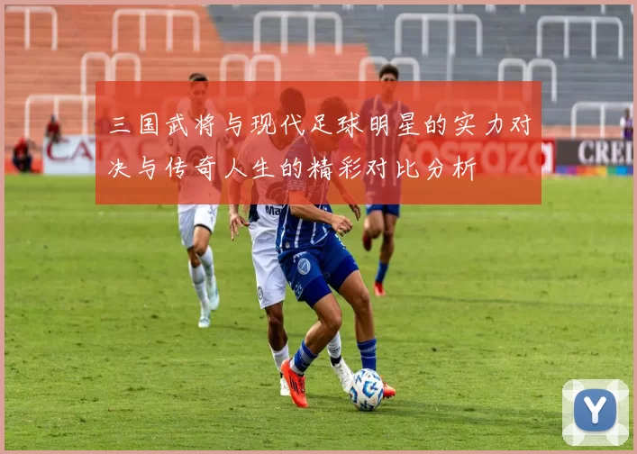 三国武将与现代足球明星的实力对决与传奇人生的精彩对比分析