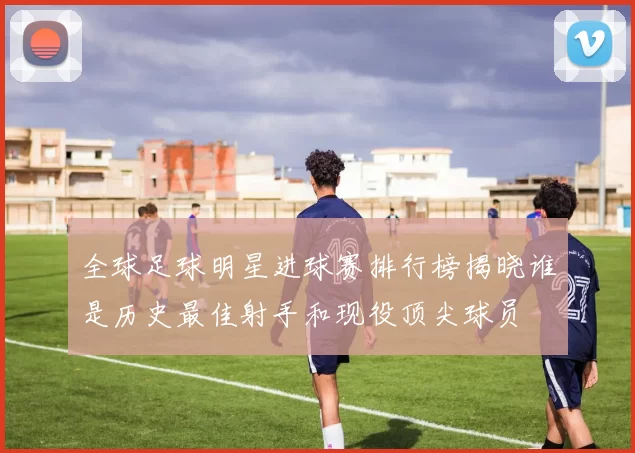 全球足球明星进球赛排行榜揭晓谁是历史最佳射手和现役顶尖球员