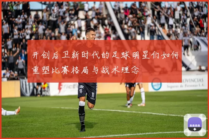 开创后卫新时代的足球明星们如何重塑比赛格局与战术理念