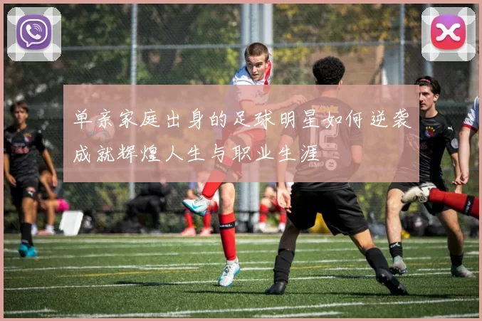 单亲家庭出身的足球明星如何逆袭成就辉煌人生与职业生涯